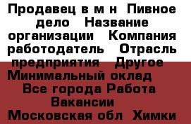 Продавец в м-н "Пивное дело › Название организации ­ Компания-работодатель › Отрасль предприятия ­ Другое › Минимальный оклад ­ 1 - Все города Работа » Вакансии   . Московская обл.,Химки г.